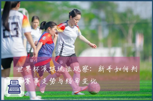 世界杯滚球玩法观察：新手如何判断赛事走势与赔率变化