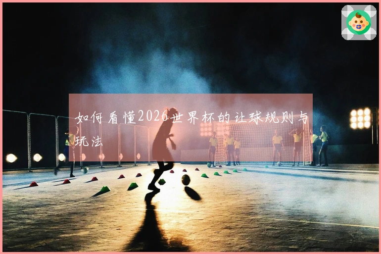 如何看懂2026世界杯的让球规则与玩法