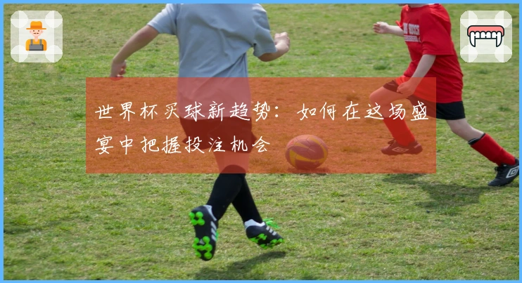世界杯买球新趋势：如何在这场盛宴中把握投注机会